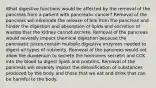 What digestive functions would be affected by the removal of the pancreas from a patient with pancreatic cancer? Removal of the pancreas will eliminate the release of bile from the pancreas and hinder the digestion and absorption of lipids and excretion of wastes that the kidney cannot excrete. Removal of the pancreas would severely impact chemical digestion because the pancreatic juices contain multiple digestive enzymes needed to digest all types of nutrients. Removal of the pancreas would not allow the duodenum to secrete the hormones secretin and CCK into the blood to digest lipids and proteins. Removal of the pancreas will severely impact the detoxification of substances produced by the body and those that we eat and drink that can be harmful to the body.