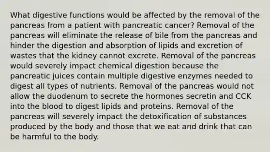 What digestive functions would be affected by the removal of the pancreas from a patient with pancreatic cancer? Removal of the pancreas will eliminate the release of bile from the pancreas and hinder the digestion and absorption of lipids and excretion of wastes that the kidney cannot excrete. Removal of the pancreas would severely impact chemical digestion because the pancreatic juices contain multiple <a href='https://www.questionai.com/knowledge/kK14poSlmL-digestive-enzymes' class='anchor-knowledge'>digestive enzymes</a> needed to digest all types of nutrients. Removal of the pancreas would not allow the duodenum to secrete the hormones secretin and CCK into <a href='https://www.questionai.com/knowledge/k7oXMfj7lk-the-blood' class='anchor-knowledge'>the blood</a> to digest lipids and proteins. Removal of the pancreas will severely impact the detoxification of substances produced by the body and those that we eat and drink that can be harmful to the body.