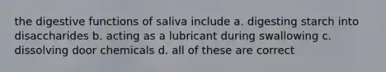 the digestive functions of saliva include a. digesting starch into disaccharides b. acting as a lubricant during swallowing c. dissolving door chemicals d. all of these are correct