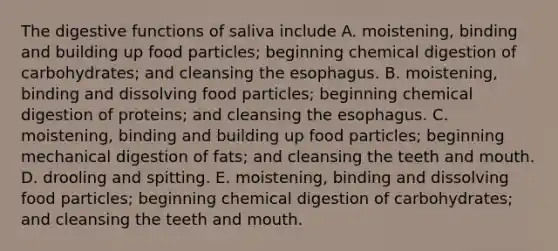 The digestive functions of saliva include A. moistening, binding and building up food particles; beginning chemical digestion of carbohydrates; and cleansing the esophagus. B. moistening, binding and dissolving food particles; beginning chemical digestion of proteins; and cleansing the esophagus. C. moistening, binding and building up food particles; beginning mechanical digestion of fats; and cleansing the teeth and mouth. D. drooling and spitting. E. moistening, binding and dissolving food particles; beginning chemical digestion of carbohydrates; and cleansing the teeth and mouth.