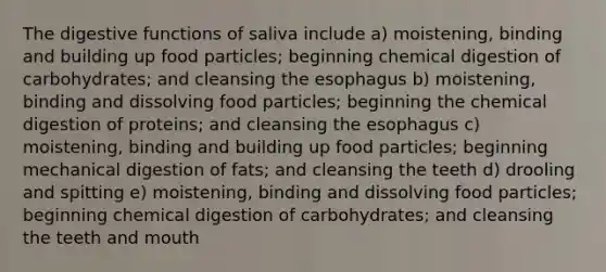 The digestive functions of saliva include a) moistening, binding and building up food particles; beginning chemical digestion of carbohydrates; and cleansing the esophagus b) moistening, binding and dissolving food particles; beginning the chemical digestion of proteins; and cleansing the esophagus c) moistening, binding and building up food particles; beginning mechanical digestion of fats; and cleansing the teeth d) drooling and spitting e) moistening, binding and dissolving food particles; beginning chemical digestion of carbohydrates; and cleansing the teeth and mouth