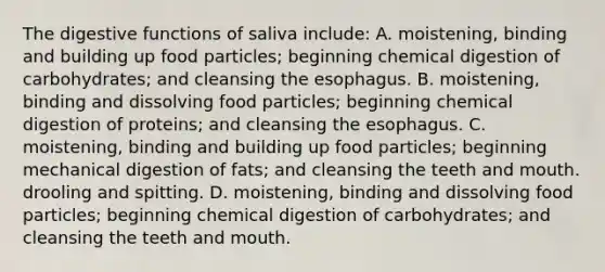 The digestive functions of saliva include: A. moistening, binding and building up food particles; beginning chemical digestion of carbohydrates; and cleansing the esophagus. B. moistening, binding and dissolving food particles; beginning chemical digestion of proteins; and cleansing the esophagus. C. moistening, binding and building up food particles; beginning mechanical digestion of fats; and cleansing the teeth and mouth. drooling and spitting. D. moistening, binding and dissolving food particles; beginning chemical digestion of carbohydrates; and cleansing the teeth and mouth.