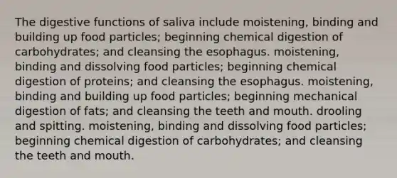 The digestive functions of saliva include moistening, binding and building up food particles; beginning chemical digestion of carbohydrates; and cleansing <a href='https://www.questionai.com/knowledge/kSjVhaa9qF-the-esophagus' class='anchor-knowledge'>the esophagus</a>. moistening, binding and dissolving food particles; beginning chemical digestion of proteins; and cleansing the esophagus. moistening, binding and building up food particles; beginning mechanical digestion of fats; and cleansing the teeth and mouth. drooling and spitting. moistening, binding and dissolving food particles; beginning chemical digestion of carbohydrates; and cleansing the teeth and mouth.