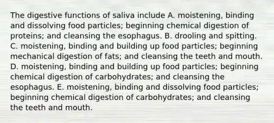 The digestive functions of saliva include A. moistening, binding and dissolving food particles; beginning chemical digestion of proteins; and cleansing the esophagus. B. drooling and spitting. C. moistening, binding and building up food particles; beginning mechanical digestion of fats; and cleansing the teeth and mouth. D. moistening, binding and building up food particles; beginning chemical digestion of carbohydrates; and cleansing the esophagus. E. moistening, binding and dissolving food particles; beginning chemical digestion of carbohydrates; and cleansing the teeth and mouth.