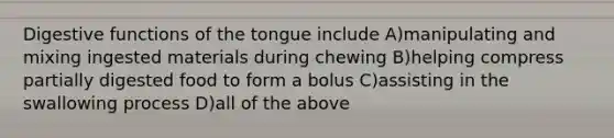 Digestive functions of the tongue include A)manipulating and mixing ingested materials during chewing B)helping compress partially digested food to form a bolus C)assisting in the swallowing process D)all of the above