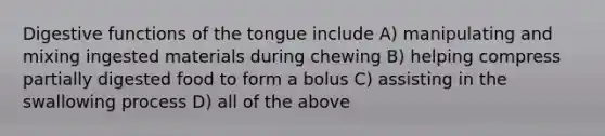 Digestive functions of the tongue include A) manipulating and mixing ingested materials during chewing B) helping compress partially digested food to form a bolus C) assisting in the swallowing process D) all of the above