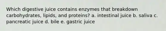 Which digestive juice contains enzymes that breakdown carbohydrates, lipids, and proteins? a. intestinal juice b. saliva c. pancreatic juice d. bile e. gastric juice