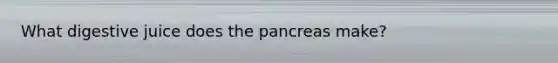 What digestive juice does the pancreas make?