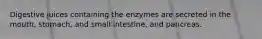 Digestive juices containing the enzymes are secreted in the mouth, stomach, and small intestine, and pancreas.