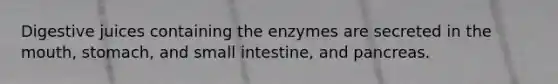 Digestive juices containing the enzymes are secreted in the mouth, stomach, and small intestine, and pancreas.