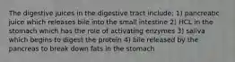 The digestive juices in the digestive tract include: 1) pancreatic juice which releases bile into the small intestine 2) HCL in the stomach which has the role of activating enzymes 3) saliva which begins to digest the protein 4) bile released by the pancreas to break down fats in the stomach