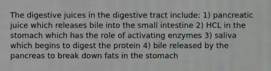 The digestive juices in the digestive tract include: 1) pancreatic juice which releases bile into the small intestine 2) HCL in the stomach which has the role of activating enzymes 3) saliva which begins to digest the protein 4) bile released by the pancreas to break down fats in the stomach