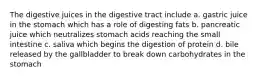 The digestive juices in the digestive tract include a. gastric juice in the stomach which has a role of digesting fats b. pancreatic juice which neutralizes stomach acids reaching the small intestine c. saliva which begins the digestion of protein d. bile released by the gallbladder to break down carbohydrates in the stomach