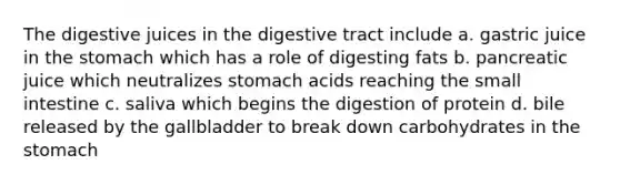 The digestive juices in the digestive tract include a. gastric juice in the stomach which has a role of digesting fats b. pancreatic juice which neutralizes stomach acids reaching the small intestine c. saliva which begins the digestion of protein d. bile released by the gallbladder to break down carbohydrates in the stomach