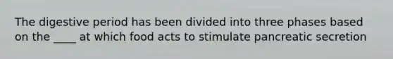 The digestive period has been divided into three phases based on the ____ at which food acts to stimulate pancreatic secretion
