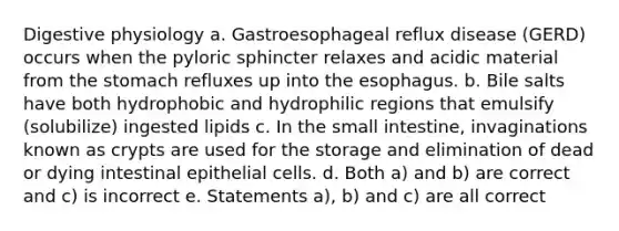 Digestive physiology a. Gastroesophageal reflux disease (GERD) occurs when the pyloric sphincter relaxes and acidic material from the stomach refluxes up into the esophagus. b. Bile salts have both hydrophobic and hydrophilic regions that emulsify (solubilize) ingested lipids c. In the small intestine, invaginations known as crypts are used for the storage and elimination of dead or dying intestinal epithelial cells. d. Both a) and b) are correct and c) is incorrect e. Statements a), b) and c) are all correct