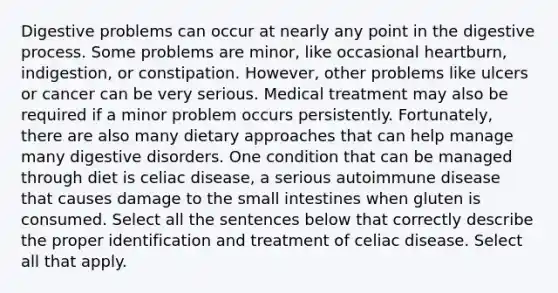 Digestive problems can occur at nearly any point in the digestive process. Some problems are minor, like occasional heartburn, indigestion, or constipation. However, other problems like ulcers or cancer can be very serious. Medical treatment may also be required if a minor problem occurs persistently. Fortunately, there are also many dietary approaches that can help manage many digestive disorders. One condition that can be managed through diet is celiac disease, a serious autoimmune disease that causes damage to the small intestines when gluten is consumed. Select all the sentences below that correctly describe the proper identification and treatment of celiac disease. Select all that apply.