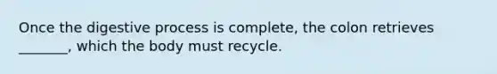 Once the digestive process is complete, the colon retrieves _______, which the body must recycle.