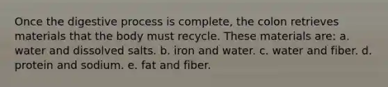 Once the digestive process is complete, the colon retrieves materials that the body must recycle. These materials are: a. water and dissolved salts. b. iron and water. c. water and fiber. d. protein and sodium. e. fat and fiber.