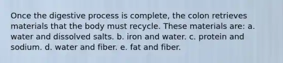 Once the digestive process is complete, the colon retrieves materials that the body must recycle. These materials are: a. water and dissolved salts. b. iron and water. c. protein and sodium. d. water and fiber. e. fat and fiber.