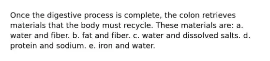 Once the digestive process is complete, the colon retrieves materials that the body must recycle. These materials are: a. water and fiber. b. fat and fiber. c. water and dissolved salts. d. protein and sodium. e. iron and water.