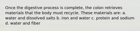 Once the digestive process is complete, the colon retrieves materials that the body must recycle. These materials are: a. water and dissolved salts b. iron and water c. protein and sodium d. water and fiber