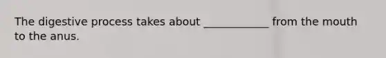 The digestive process takes about ____________ from the mouth to the anus.