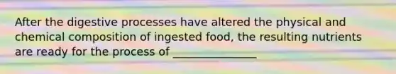 After the digestive processes have altered the physical and <a href='https://www.questionai.com/knowledge/kyw8ckUHTv-chemical-composition' class='anchor-knowledge'>chemical composition</a> of ingested food, the resulting nutrients are ready for the process of _______________