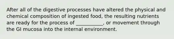 After all of the digestive processes have altered the physical and chemical composition of ingested food, the resulting nutrients are ready for the process of ___________, or movement through the GI mucosa into the internal environment.