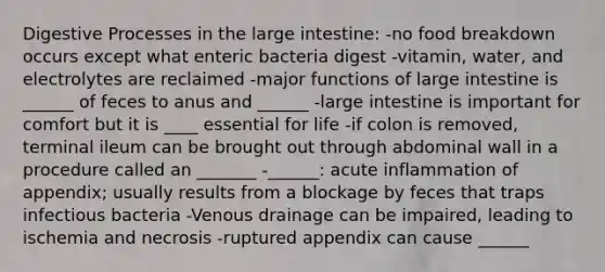 Digestive Processes in the large intestine: -no food breakdown occurs except what enteric bacteria digest -vitamin, water, and electrolytes are reclaimed -major functions of large intestine is ______ of feces to anus and ______ -large intestine is important for comfort but it is ____ essential for life -if colon is removed, terminal ileum can be brought out through abdominal wall in a procedure called an _______ -______: acute inflammation of appendix; usually results from a blockage by feces that traps infectious bacteria -Venous drainage can be impaired, leading to ischemia and necrosis -ruptured appendix can cause ______