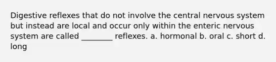 Digestive reflexes that do not involve the central nervous system but instead are local and occur only within the enteric nervous system are called ________ reflexes. a. hormonal b. oral c. short d. long