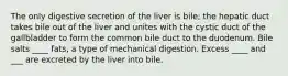 The only digestive secretion of the liver is bile; the hepatic duct takes bile out of the liver and unites with the cystic duct of the gallbladder to form the common bile duct to the duodenum. Bile salts ____ fats, a type of mechanical digestion. Excess ____ and ___ are excreted by the liver into bile.