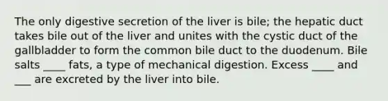 The only digestive secretion of the liver is bile; the hepatic duct takes bile out of the liver and unites with the cystic duct of the gallbladder to form the common bile duct to the duodenum. Bile salts ____ fats, a type of mechanical digestion. Excess ____ and ___ are excreted by the liver into bile.