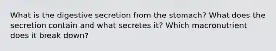 What is the digestive secretion from the stomach? What does the secretion contain and what secretes it? Which macronutrient does it break down?