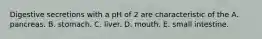 Digestive secretions with a pH of 2 are characteristic of the A. pancreas. B. stomach. C. liver. D. mouth. E. small intestine.