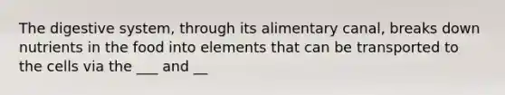 The digestive system, through its alimentary canal, breaks down nutrients in the food into elements that can be transported to the cells via the ___ and __