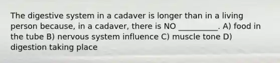 The digestive system in a cadaver is longer than in a living person because, in a cadaver, there is NO __________. A) food in the tube B) nervous system influence C) muscle tone D) digestion taking place