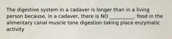 The digestive system in a cadaver is longer than in a living person because, in a cadaver, there is NO __________. food in the alimentary canal muscle tone digestion taking place enzymatic activity