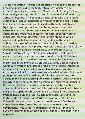 - Digestive System: carries out digestion which is the process of breaking down food in the body into a form which can be absorbed and used or excreted - Mouth: point of entry for food into the digestive system; first site of the reduction of food size; adds the first bodily fluids to the bolus; composed of the teeth and tongue - Saliva: functions to moisten food, making it easier to chew, and begins chemical digestion through hydrolysis - Hydrolysis: decomposes food by placing water molecules between chemical bonds - Amylase: enzyme in saliva which catalyzes the hydrolysis of starch into smaller carbohydrate molecules -Mucosa: innermost layer of the stomach which consists of epithelium and a thin layer of smooth muscle -Submucosa: layer of the stomach made of fibrous connective tissue and the Meissner's plexus -Muscularis externa: layer of the stomach which consists of three layers of smooth muscle -Serosa: outermost layer of the stomach made up of layers of connective tissue - Mucus: lubricates and protects the stomach from harsh acidic conditions - Hydrochloric Acid: functions to make food in the stomach acidic and activates pepsin -Pepsin: works with hydrochloric acid to break down proteins -Pancreas: produces hormones which regulate blood sugars; creates enzymes which aid in the breakdown of carbohydrates, lipids and proteins in the small intestines; aids in the neutralizing the acidity of the chime entering the small intestine -Liver: produces bile which is essential for the digestion and absorption of fats in the -small intestine: receives the nutrients which have been absorbed in the small intestine -Bile: yellow-brown liquid mixture of salts and lipids which breaks down the lipids in the digestive system into a fluid mixture -Gallbladder: stores bile until the body needs it for digestion -Cirrhosis: scarring of the liver -Colorectal cancer: colon cancer or bowel cancer -Gallstones: crystalline bodies formed by normal or abnormal bile components -Hepatitis: inflammation of the liver -Digestive System: inflammation of the appendix due to a blockage in the appendix