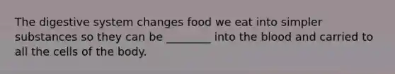 The digestive system changes food we eat into simpler substances so they can be ________ into the blood and carried to all the cells of the body.