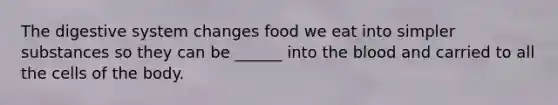 The digestive system changes food we eat into simpler substances so they can be ______ into the blood and carried to all the cells of the body.