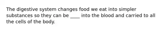 The digestive system changes food we eat into simpler substances so they can be ____ into the blood and carried to all the cells of the body.