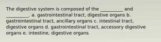 The digestive system is composed of the __________ and __________. a. gastrointestinal tract, digestive organs b. gastrointestinal tract, ancillary organs c. intestinal tract, digestive organs d. gastrointestinal tract, accessory digestive organs e. intestine, digestive organs