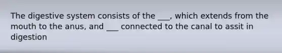 The digestive system consists of the ___, which extends from the mouth to the anus, and ___ connected to the canal to assit in digestion