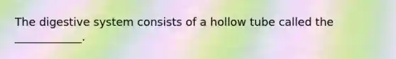 The digestive system consists of a hollow tube called the ____________.