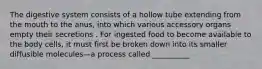 The digestive system consists of a hollow tube extending from the mouth to the anus, into which various accessory organs empty their secretions . For ingested food to become available to the body cells, it must first be broken down into its smaller diffusible molecules—a process called __________