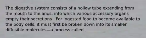 The digestive system consists of a hollow tube extending from the mouth to the anus, into which various accessory organs empty their secretions . For ingested food to become available to the body cells, it must first be broken down into its smaller diffusible molecules—a process called __________