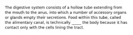 The digestive system consists of a hollow tube extending from the mouth to the anus, into which a number of accessory organs or glands empty their secretions. Food within this tube, called the alimentary canal, is technically _____ the body because it has contact only with the cells lining the tract.