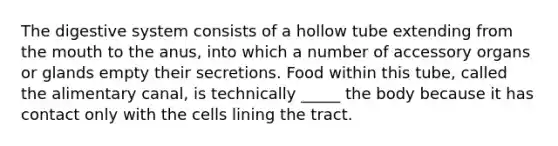 The digestive system consists of a hollow tube extending from the mouth to the anus, into which a number of accessory organs or glands empty their secretions. Food within this tube, called the alimentary canal, is technically _____ the body because it has contact only with the cells lining the tract.