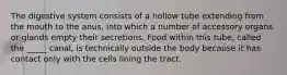 The digestive system consists of a hollow tube extending from the mouth to the anus, into which a number of accessory organs or glands empty their secretions. Food within this tube, called the _____ canal, is technically outside the body because it has contact only with the cells lining the tract.
